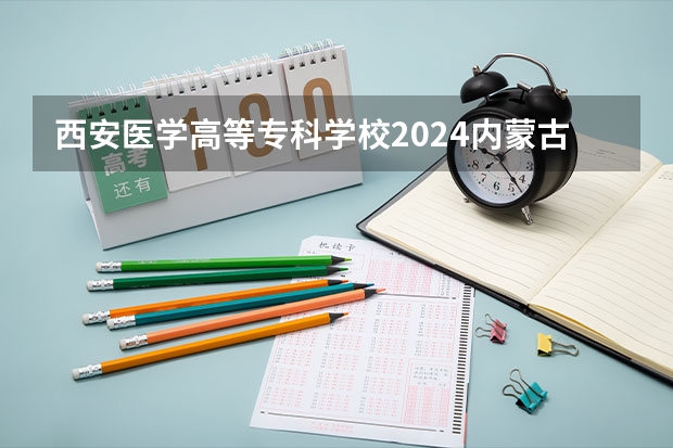 西安医学高等专科学校2024内蒙古高考招生计划详解