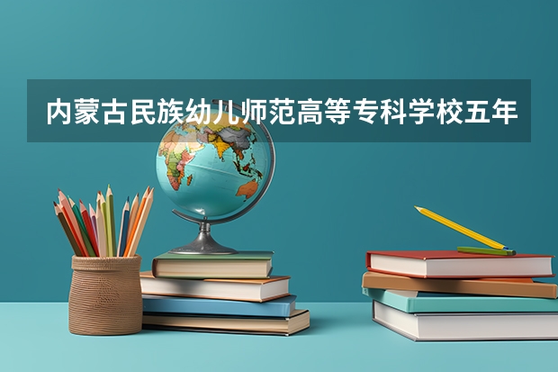 内蒙古民族幼儿师范高等专科学校五年制专业有哪些？专业介绍