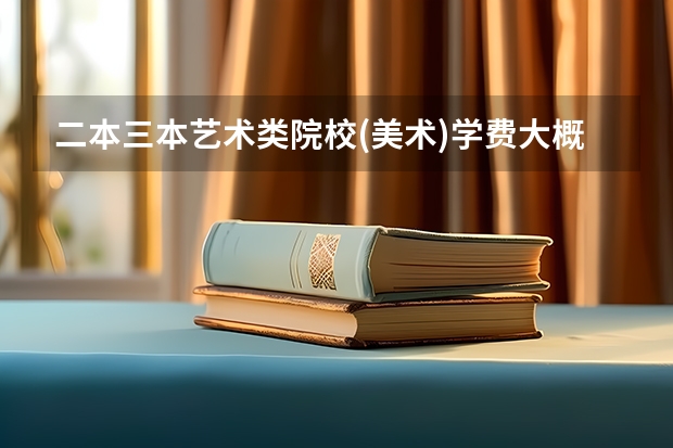 二本三本艺术类院校(美术)学费大概多少？ 谢谢了