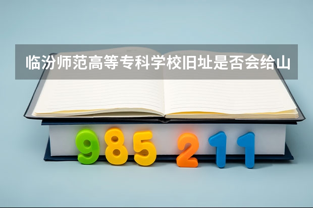 临汾师范高等专科学校旧址是否会给山师？ 山西师范大学临汾学院和大同师范高等专科学校那个好