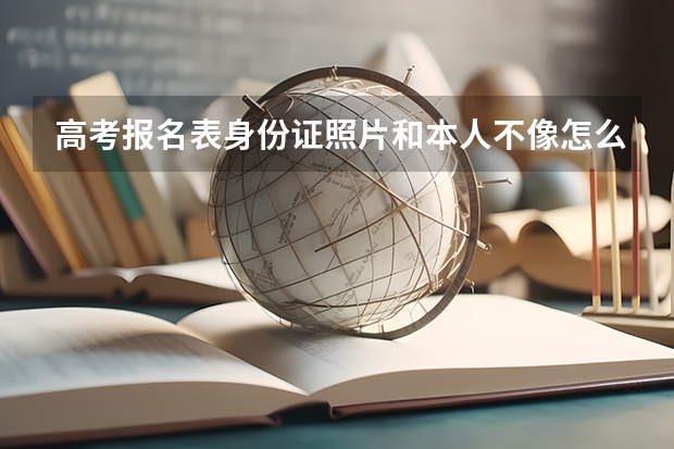 高考报名表身份证照片和本人不像怎么办？