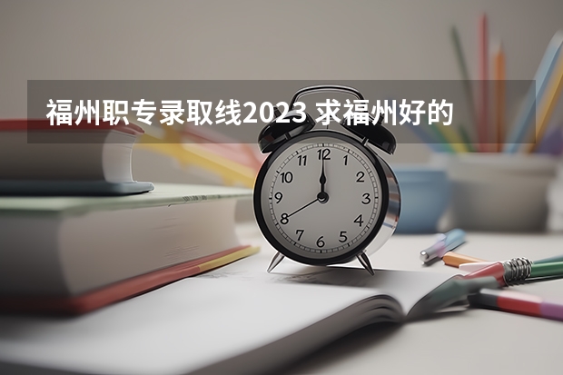 福州职专录取线2023 求福州好的大专的分数线！紧急！