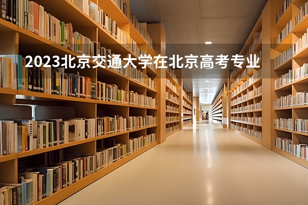 2023北京交通大学在北京高考专业招生计划人数