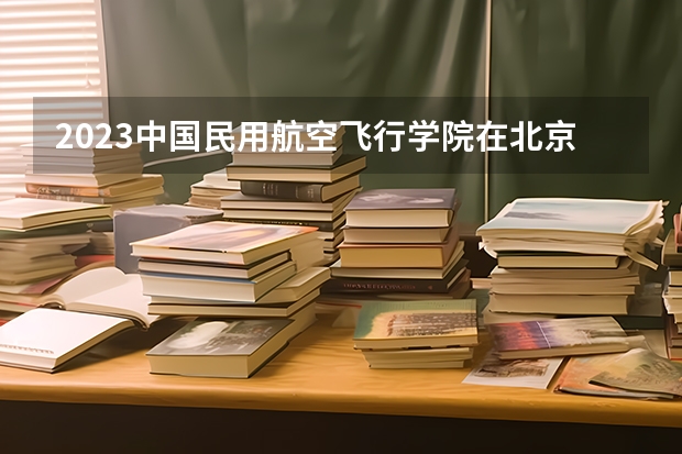 2023中国民用航空飞行学院在北京高考专业招生计划人数