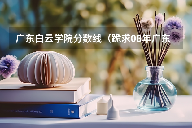 广东白云学院分数线（跪求08年广东专科各学校的录取分数线）