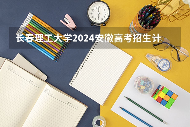 长春理工大学2024安徽高考招生计划详解