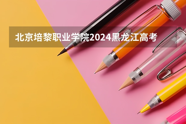 北京培黎职业学院2024黑龙江高考招生计划详解