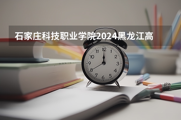 石家庄科技职业学院2024黑龙江高考招生计划详解