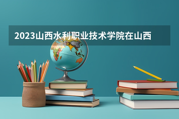 2023山西水利职业技术学院在山西高考专业招生计划人数