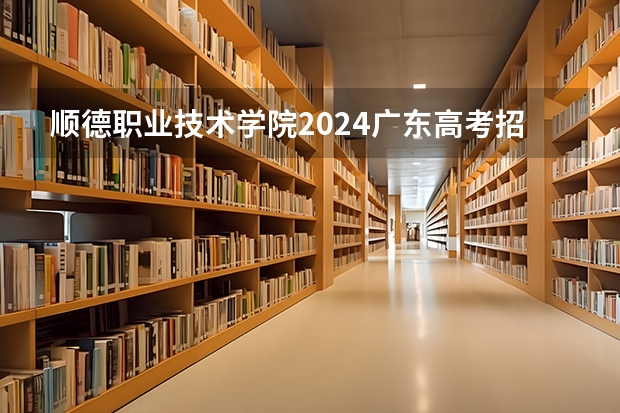 顺德职业技术学院2024广东高考招生计划详解