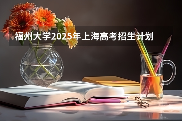 福州大学2025年上海高考招生计划预测