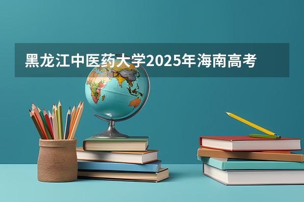 黑龙江中医药大学2025年海南高考招生计划预测