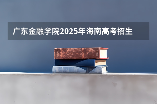 广东金融学院2025年海南高考招生计划预测