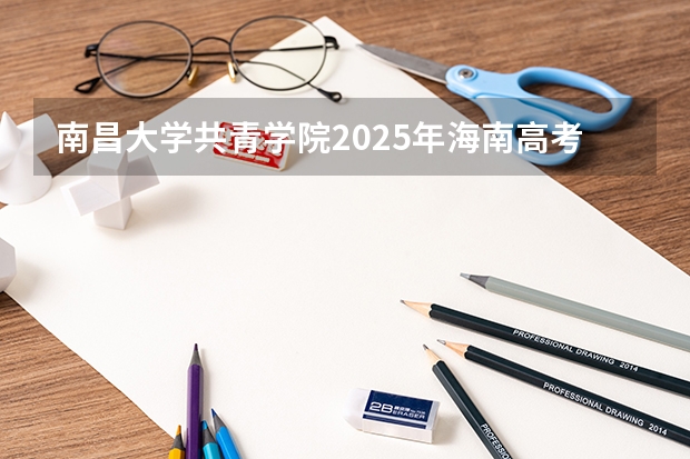 南昌大学共青学院2025年海南高考招生计划预测