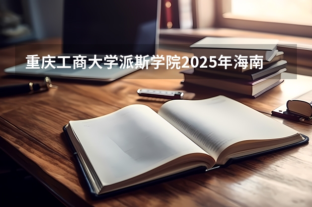 重庆工商大学派斯学院2025年海南高考招生计划预测