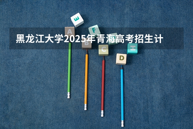 黑龙江大学2025年青海高考招生计划预测