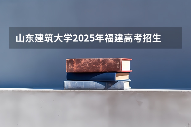 山东建筑大学2025年福建高考招生计划预测