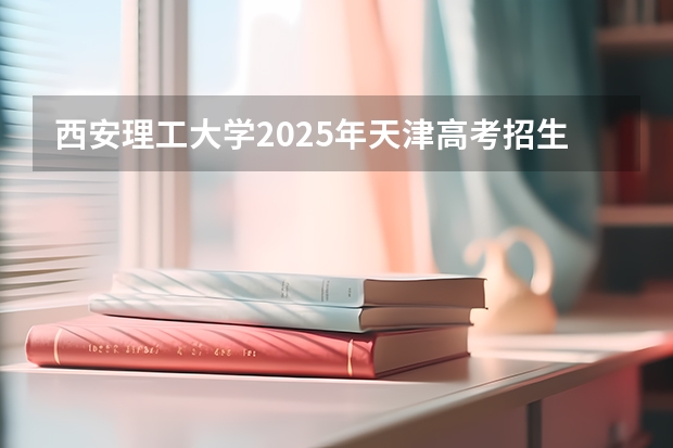 西安理工大学2025年天津高考招生计划预测