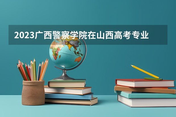 2023广西警察学院在山西高考专业招生计划人数