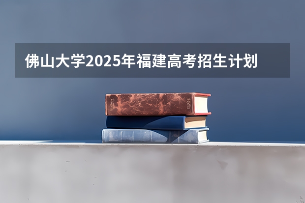 佛山大学2025年福建高考招生计划预测