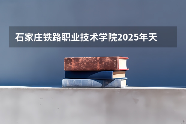 石家庄铁路职业技术学院2025年天津高考招生计划预测