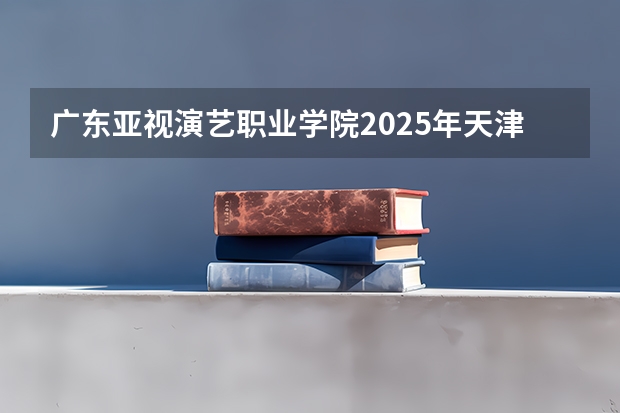 广东亚视演艺职业学院2025年天津高考招生计划预测