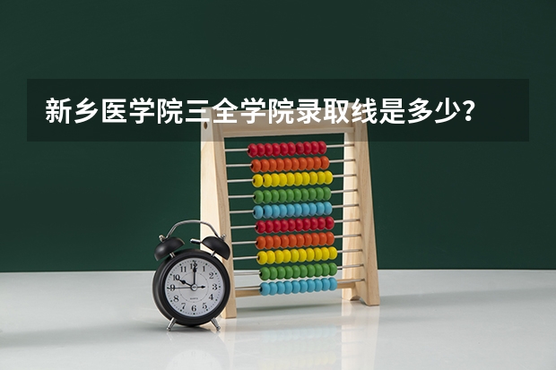 新乡医学院三全学院录取线是多少？