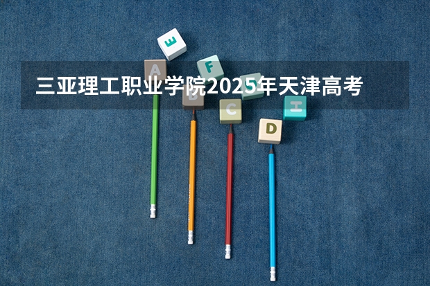 三亚理工职业学院2025年天津高考招生计划预测