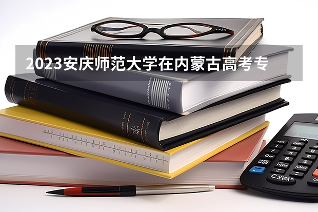 2023安庆师范大学在内蒙古高考专业招生计划人数