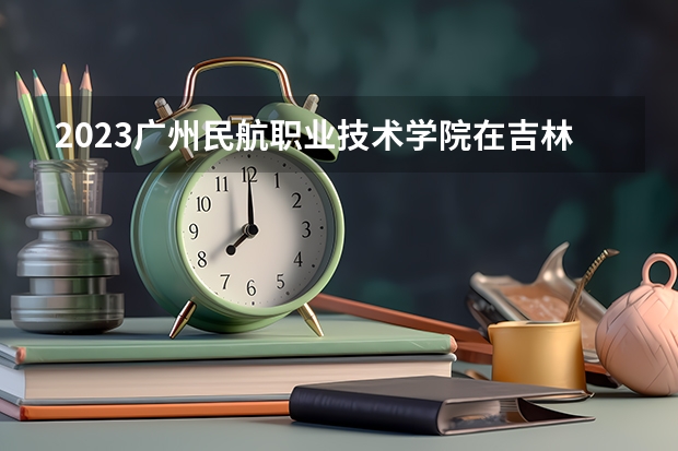 2023广州民航职业技术学院在吉林高考专业招生计划人数