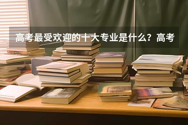 高考最受欢迎的十大专业是什么？高考志愿填报选什么专业好？