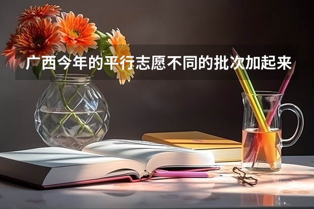 广西今年的平行志愿不同的批次加起来最多可以填多少个？比如我二本批次填了三个学校那么我高职高专批还能