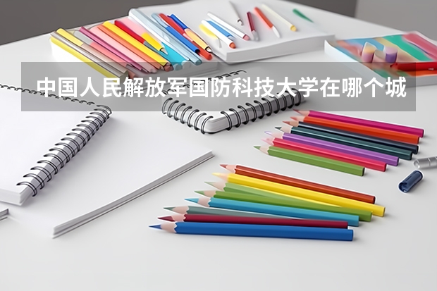 中国人民解放军国防科技大学在哪个城市