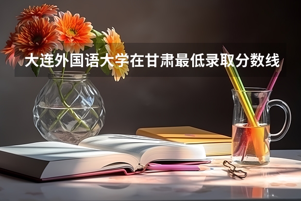 大连外国语大学在甘肃最低录取分数线（2024高考参考）