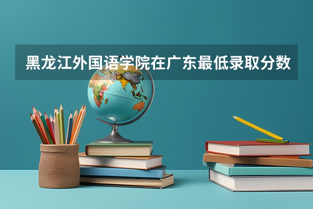 黑龙江外国语学院在广东最低录取分数线（2024高考参考）