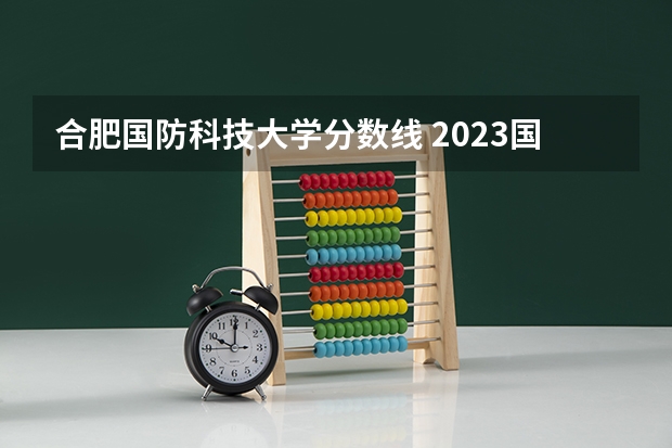 合肥国防科技大学分数线 2023国防科技大学录取分数线