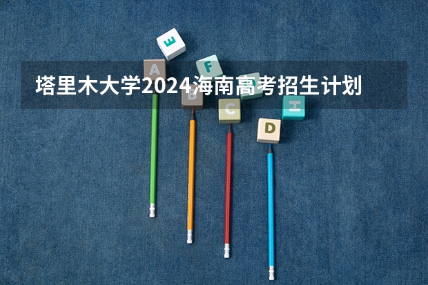 塔里木大学2024海南高考招生计划详解