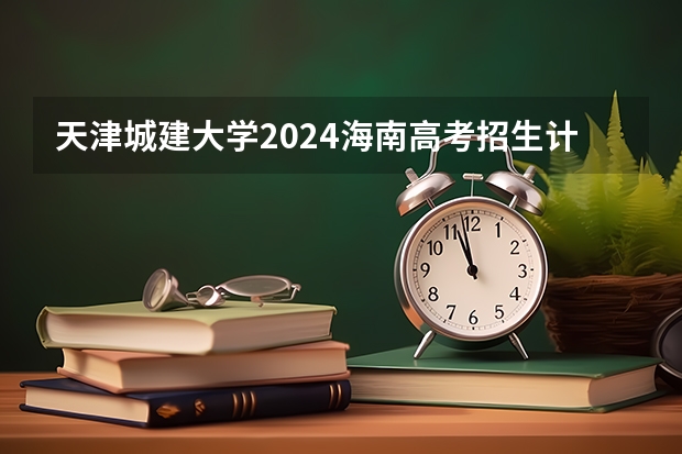 天津城建大学2024海南高考招生计划详解