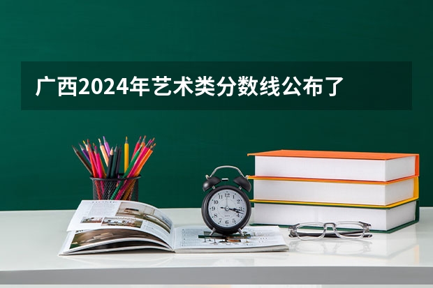 广西2024年艺术类分数线公布了 艺术分数线多少