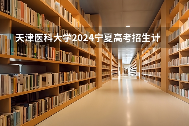 天津医科大学2024宁夏高考招生计划详解