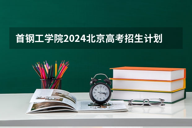 首钢工学院2024北京高考招生计划详解